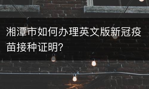 湘潭市如何办理英文版新冠疫苗接种证明？