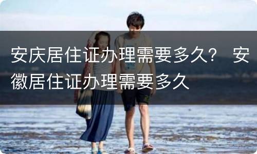安庆居住证办理需要多久？ 安徽居住证办理需要多久