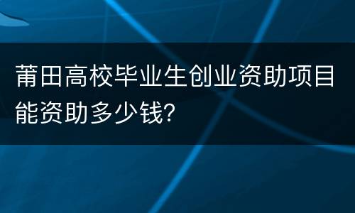 莆田高校毕业生创业资助项目能资助多少钱？