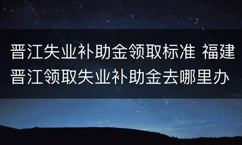 晋江失业补助金领取标准 福建晋江领取失业补助金去哪里办理