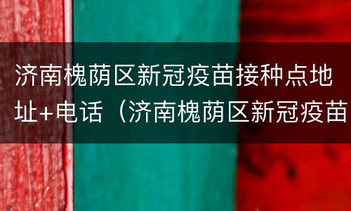 济南槐荫区新冠疫苗接种点地址+电话（济南槐荫区新冠疫苗接种点地址 电话是多少）