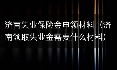 济南失业保险金申领材料（济南领取失业金需要什么材料）