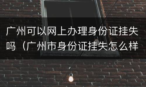 广州可以网上办理身份证挂失吗（广州市身份证挂失怎么样办理）