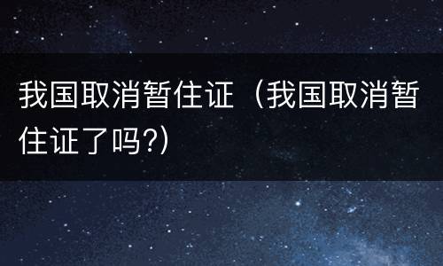 我国取消暂住证（我国取消暂住证了吗?）
