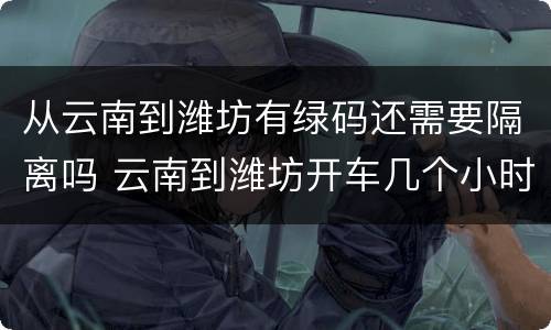 从云南到潍坊有绿码还需要隔离吗 云南到潍坊开车几个小时