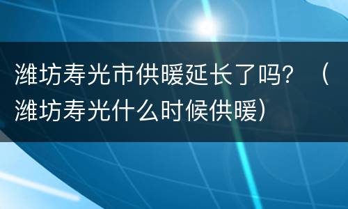 潍坊寿光市供暖延长了吗？（潍坊寿光什么时候供暖）