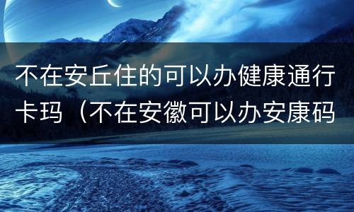 不在安丘住的可以办健康通行卡玛（不在安徽可以办安康码吗）