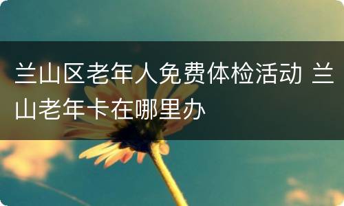 兰山区老年人免费体检活动 兰山老年卡在哪里办