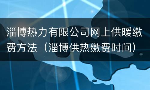 淄博热力有限公司网上供暖缴费方法（淄博供热缴费时间）