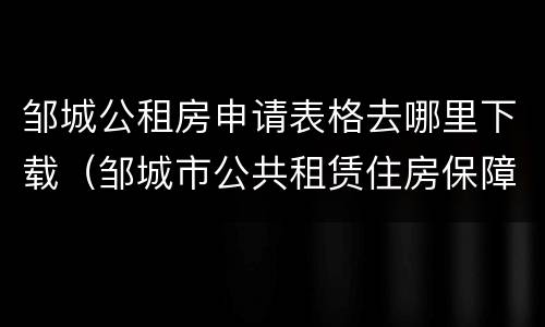 邹城公租房申请表格去哪里下载（邹城市公共租赁住房保障申请审批表）