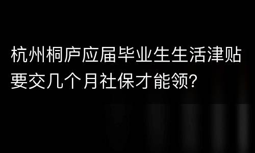 杭州桐庐应届毕业生生活津贴要交几个月社保才能领？