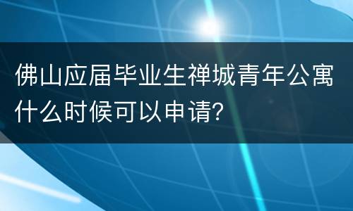 佛山应届毕业生禅城青年公寓什么时候可以申请？