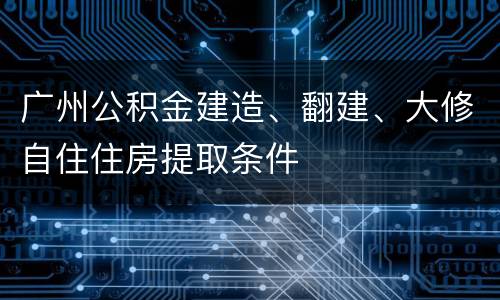 广州公积金建造、翻建、大修自住住房提取条件
