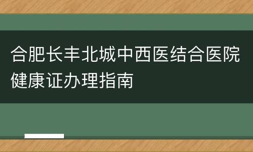 合肥长丰北城中西医结合医院健康证办理指南