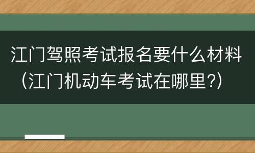 江门驾照考试报名要什么材料（江门机动车考试在哪里?）