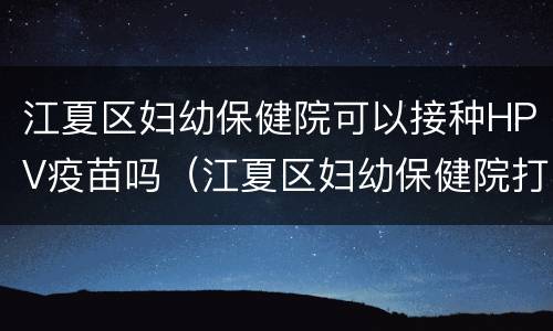江夏区妇幼保健院可以接种HPV疫苗吗（江夏区妇幼保健院打疫苗时间）