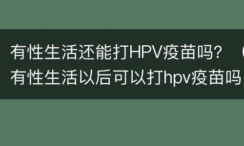 有性生活还能打HPV疫苗吗？（有性生活以后可以打hpv疫苗吗）