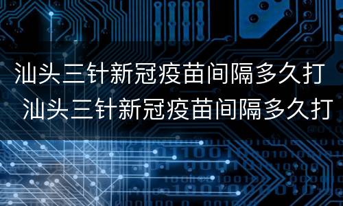 汕头三针新冠疫苗间隔多久打 汕头三针新冠疫苗间隔多久打第三针
