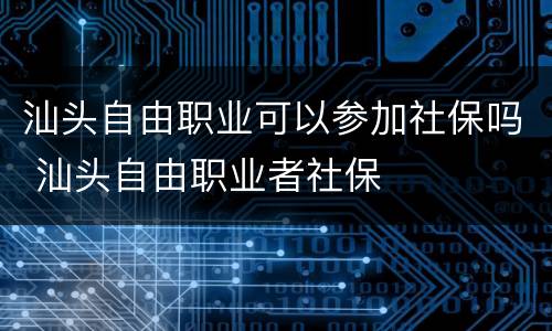 汕头自由职业可以参加社保吗 汕头自由职业者社保