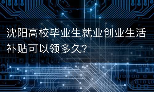 沈阳高校毕业生就业创业生活补贴可以领多久？