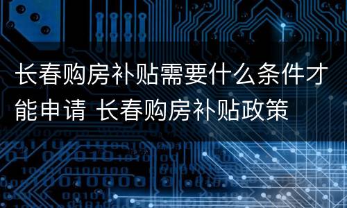 长春购房补贴需要什么条件才能申请 长春购房补贴政策