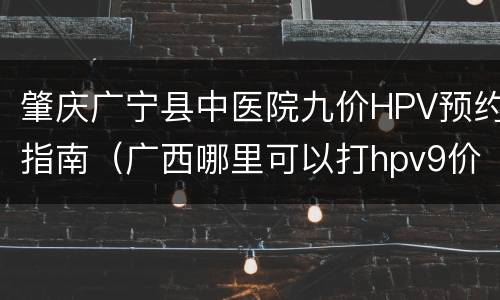 肇庆广宁县中医院九价HPV预约指南（广西哪里可以打hpv9价）