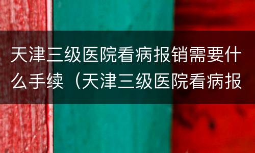 天津三级医院看病报销需要什么手续（天津三级医院看病报销需要什么手续和条件）