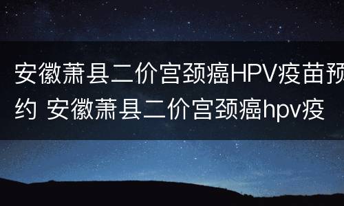 安徽萧县二价宫颈癌HPV疫苗预约 安徽萧县二价宫颈癌hpv疫苗预约
