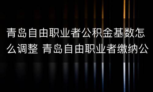 青岛自由职业者公积金基数怎么调整 青岛自由职业者缴纳公积金
