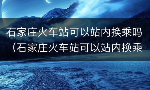 石家庄火车站可以站内换乘吗（石家庄火车站可以站内换乘吗?）