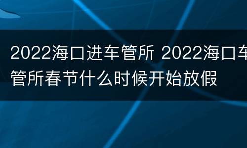 2022海口进车管所 2022海口车管所春节什么时候开始放假