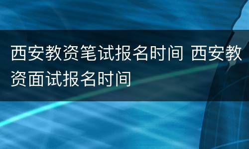 西安教资笔试报名时间 西安教资面试报名时间