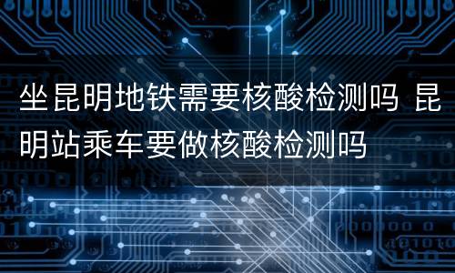 坐昆明地铁需要核酸检测吗 昆明站乘车要做核酸检测吗