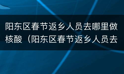 阳东区春节返乡人员去哪里做核酸（阳东区春节返乡人员去哪里做核酸检查）
