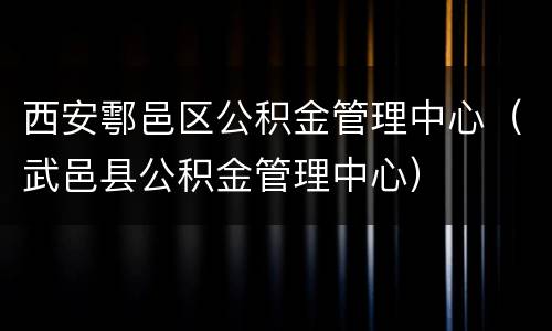 西安鄠邑区公积金管理中心（武邑县公积金管理中心）
