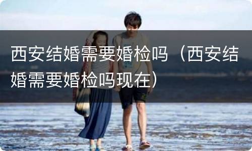 西安结婚需要婚检吗（西安结婚需要婚检吗现在）