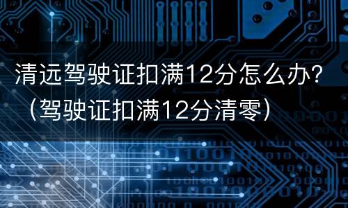 清远驾驶证扣满12分怎么办？（驾驶证扣满12分清零）