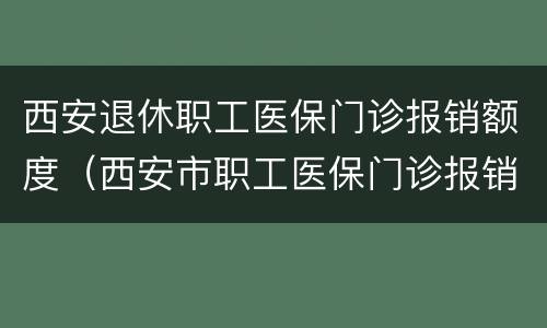 西安退休职工医保门诊报销额度（西安市职工医保门诊报销比例是多少）