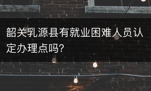 韶关乳源县有就业困难人员认定办理点吗？