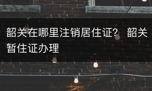韶关在哪里注销居住证？ 韶关暂住证办理