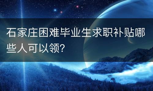 石家庄困难毕业生求职补贴哪些人可以领？