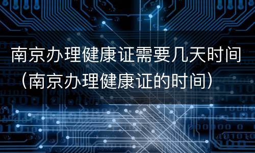 南京办理健康证需要几天时间（南京办理健康证的时间）