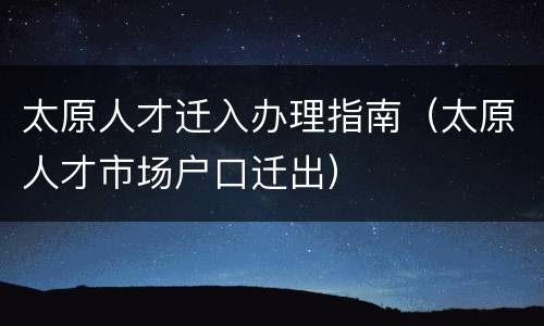 太原人才迁入办理指南（太原人才市场户口迁出）