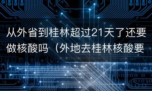 从外省到桂林超过21天了还要做核酸吗（外地去桂林核酸要求）