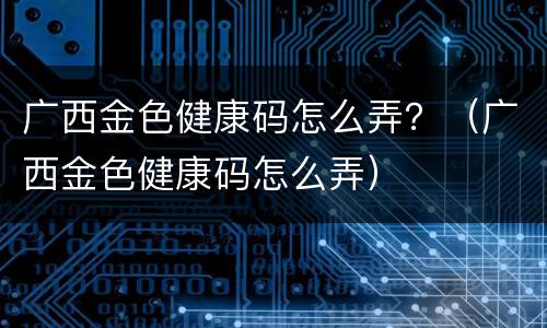 广西金色健康码怎么弄？（广西金色健康码怎么弄）