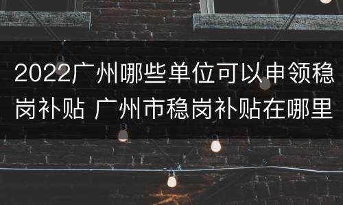 2022广州哪些单位可以申领稳岗补贴 广州市稳岗补贴在哪里申请