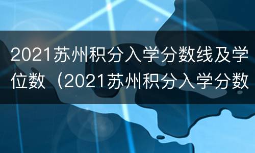 2021苏州积分入学分数线及学位数（2021苏州积分入学分数线及学位数是多少）
