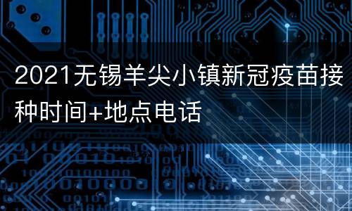 2021无锡羊尖小镇新冠疫苗接种时间+地点电话