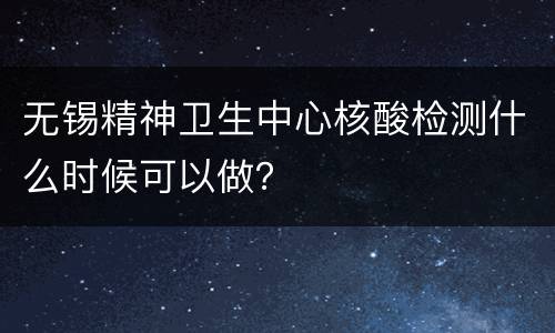 无锡精神卫生中心核酸检测什么时候可以做？