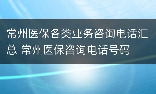 常州医保各类业务咨询电话汇总 常州医保咨询电话号码